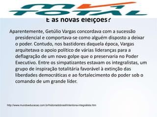 E as novas eleições?
Aparentemente, Getúlio Vargas concordava com a sucessão
presidencial e comportava-se como alguém disposto a deixar
o poder. Contudo, nos bastidores daquela época, Vargas
arquitetava o apoio político de várias lideranças para a
deflagração de um novo golpe que o preservaria no Poder
Executivo. Entre os simpatizantes estavam os integralistas, um
grupo de inspiração totalitária favorável à extinção das
liberdades democráticas e ao fortalecimento do poder sob o
comando de um grande líder.
http://www.mundoeducacao.com.br/historiadobrasil/intentona-integralista.htm
HISTÓRIA, 9º Ano do Ensino Fundamental
Brasil dos anos 1930 - 1945
 
