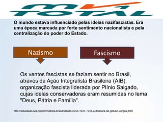 Nazismo Fascismo
O mundo estava influenciado pelas ideias nazifascistas. Era
uma época marcada por forte sentimento nacionalista e pela
centralização do poder do Estado.
Os ventos fascistas se faziam sentir no Brasil,
através da Ação Integralista Brasileira (AIB),
organização fascista liderada por Plínio Salgado,
cujas ideias conservadoras eram resumidas no lema
"Deus, Pátria e Família".
http://educacao.uol.com.br/historia-brasil/estado-novo-1937-1945-a-ditadura-de-getulio-vargas.jhtm
HISTÓRIA, 9º Ano do Ensino Fundamental
Brasil dos anos 1930 - 1945
 