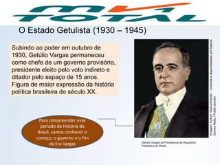 HISTÓRIA, 9º Ano do Ensino Fundamental
Brasil dos anos 1930 - 1945
O Estado Getulista (1930 – 1945)
Subindo ao poder em outubro de
1930, Getúlio Vargas permaneceu
como chefe de um governo provisório,
presidente eleito pelo voto indireto e
ditador pelo espaço de 15 anos.
Figura de maior expressão da história
política brasileira do século XX.
Para compreender esse
período da História do
Brasil, vamos conhecer o
começo, o governo e o fim
da Era Vargas Getúlio Vargas da Presidencia da República
Federativa do Brasil.
Imagem:AuthorDesconhecido/ColoridaedisponibilizadaporDjalma
GomesNetto/Publicdomain
 