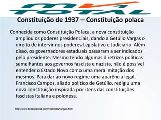 Constituição de 1937 – Constituição polaca
Conhecida como Constituição Polaca, a nova constituição
ampliou os poderes presidenciais, dando a Getúlio Vargas o
direito de intervir nos poderes Legislativo e Judiciário. Além
disso, os governadores estaduais passaram a ser indicados
pelo presidente. Mesmo tendo algumas diretrizes políticas
semelhantes aos governos fascista e nazista, não é possível
entender o Estado Novo como uma mera imitação dos
mesmos. Para dar ao novo regime uma aparência legal,
Francisco Campos, aliado político de Getúlio, redigiu uma
nova constituição inspirada por itens das constituições
fascistas italiana e polonesa.
http://www.brasilescola.com/historiab/vargas.htm
HISTÓRIA, 9º Ano do Ensino Fundamental
Brasil dos anos 1930 - 1945
 