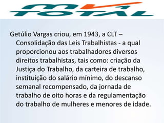 Getúlio Vargas criou, em 1943, a CLT –
Consolidação das Leis Trabalhistas - a qual
proporcionou aos trabalhadores diversos
direitos trabalhistas, tais como: criação da
Justiça do Trabalho, da carteira de trabalho,
instituição do salário mínimo, do descanso
semanal recompensado, da jornada de
trabalho de oito horas e da regulamentação
do trabalho de mulheres e menores de idade.
HISTÓRIA, 9º Ano do Ensino Fundamental
Brasil dos anos 1930 - 1945
 