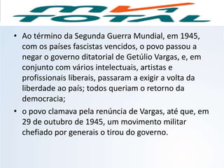 • Ao término da Segunda Guerra Mundial, em 1945,
com os países fascistas vencidos, o povo passou a
negar o governo ditatorial de Getúlio Vargas, e, em
conjunto com vários intelectuais, artistas e
profissionais liberais, passaram a exigir a volta da
liberdade ao país; todos queriam o retorno da
democracia;
• o povo clamava pela renúncia de Vargas, até que, em
29 de outubro de 1945, um movimento militar
chefiado por generais o tirou do governo.
HISTÓRIA, 9º Ano do Ensino Fundamental
Brasil dos anos 1930 - 1945
 