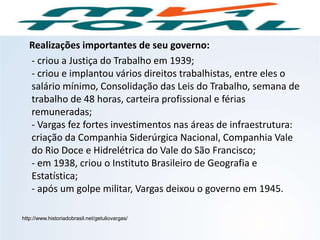 Realizações importantes de seu governo:
- criou a Justiça do Trabalho em 1939;
- criou e implantou vários direitos trabalhistas, entre eles o
salário mínimo, Consolidação das Leis do Trabalho, semana de
trabalho de 48 horas, carteira profissional e férias
remuneradas;
- Vargas fez fortes investimentos nas áreas de infraestrutura:
criação da Companhia Siderúrgica Nacional, Companhia Vale
do Rio Doce e Hidrelétrica do Vale do São Francisco;
- em 1938, criou o Instituto Brasileiro de Geografia e
Estatística;
- após um golpe militar, Vargas deixou o governo em 1945.
http://www.historiadobrasil.net/getuliovargas/
HISTÓRIA, 9º Ano do Ensino Fundamental
Brasil dos anos 1930 - 1945
 