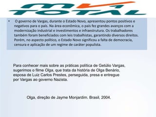 • O governo de Vargas, durante o Estado Novo, apresentou pontos positivos e
negativos para o país. Na área econômica, o país fez grandes avanços com a
modernização industrial e investimentos e infraestrutura. Os trabalhadores
também foram beneficiados com leis trabalhistas, garantindo diversos direitos.
Porém, no aspecto político, o Estado Novo significou a falta de democracia,
censura e aplicação de um regime de caráter populista.
Para conhecer mais sobre as práticas política de Getúlio Vargas,
sugerimos o filme Olga, que trata da história de Olga Benário,
esposa de Luiz Carlos Prestes, perseguida, presa e entregue
por Vargas ao governo Nazista.
HISTÓRIA, 9º ano do Ensino Fundamental
Brasil dos anos 1930 - 1945
Olga, direção de Jayme Monjardim. Brasil, 2004.
 