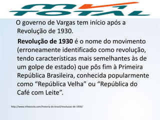 O governo de Vargas tem início após a
Revolução de 1930.
Revolução de 1930 é o nome do movimento
(erroneamente identificado como revolução,
tendo características mais semelhantes às de
um golpe de estado) que pôs fim à Primeira
República Brasileira, conhecida popularmente
como “República Velha” ou “República do
Café com Leite”.
http://www.infoescola.com/historia-do-brasil/revolucao-de-1930/
HISTÓRIA, 9º Ano do Ensino Fundamental
Brasil dos anos 1930 - 1945
 