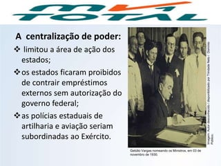 A centralização de poder:
 limitou a área de ação dos
estados;
os estados ficaram proibidos
de contrair empréstimos
externos sem autorização do
governo federal;
as polícias estaduais de
artilharia e aviação seriam
subordinadas ao Exército.
HISTÓRIA, 9º Ano do Ensino Fundamental
Brasil dos anos 1930 - 1945
Getúlio Vargas nomeando os Ministros, em 03 de
novembro de 1930.
Imagem:Autordesconhecido/disponibilizadoporTrindadeNeto/Domínio
Público.
 