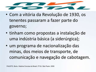 • Com a vitória da Revolução de 1930, os
tenentes passaram a fazer parte do
governo;
• tinham como propostas a instalação de
uma indústria básica (a siderúrgica);
• um programa de nacionalização das
minas, dos meios de transporte, de
comunicação e navegação de cabotagem.
FAUSTO, Boris. História Concisa do Brasil. 2ª Ed. São Paulo. 2009
HISTÓRIA, 9º Ano do Ensino Fundamental
Brasil dos anos 1930 - 1945
 