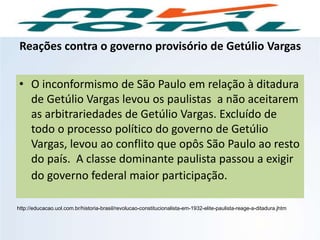 Reações contra o governo provisório de Getúlio Vargas
• O inconformismo de São Paulo em relação à ditadura
de Getúlio Vargas levou os paulistas a não aceitarem
as arbitrariedades de Getúlio Vargas. Excluído de
todo o processo político do governo de Getúlio
Vargas, levou ao conflito que opôs São Paulo ao resto
do país. A classe dominante paulista passou a exigir
do governo federal maior participação.
http://educacao.uol.com.br/historia-brasil/revolucao-constitucionalista-em-1932-elite-paulista-reage-a-ditadura.jhtm
HISTÓRIA, 9º Ano do Ensino Fundamental
Brasil dos anos 1930 - 1945
 