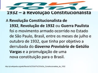 1932 – a Revolução Constitucionalista
A Revolução Constitucionalista de
1932, Revolução de 1932 ou Guerra Paulista
foi o movimento armado ocorrido no Estado
de São Paulo, Brasil, entre os meses de julho e
outubro de 1932, que tinha por objetivo a
derrubada do Governo Provisório de Getúlio
Vargas e a promulgação de uma
nova constituição para o Brasil.
http://pt.wikipedia.org/wiki/Revolu%C3%A7%C3%A3o_Constitucionalista_de_1932
HISTÓRIA, 9º Ano do Ensino Fundamental
Brasil dos anos 1930 - 1945
 