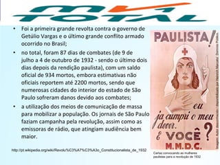 • Foi a primeira grande revolta contra o governo de
Getúlio Vargas e o último grande conflito armado
ocorrido no Brasil;
• no total, foram 87 dias de combates (de 9 de
julho a 4 de outubro de 1932 - sendo o último dois
dias depois da rendição paulista), com um saldo
oficial de 934 mortos, embora estimativas não
oficiais reportem até 2200 mortos, sendo que
numerosas cidades do interior do estado de São
Paulo sofreram danos devido aos combates;
• a utilização dos meios de comunicação de massa
para mobilizar a população. Os jornais de São Paulo
faziam campanha pela revolução, assim como as
emissoras de rádio, que atingiam audiência bem
maior.
http://pt.wikipedia.org/wiki/Revolu%C3%A7%C3%A3o_Constitucionalista_de_1932
HISTÓRIA, 9º Ano do Ensino Fundamental
Brasil dos anos 1930 - 1945
Cartaz convocando as mulheres
paulistas para a revolução de 1932
Imagem:Autordesconhecido/disponibilizadoporHeinrichMarcato/DomínioPúblico.
 