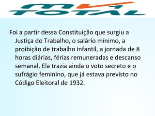 Foi a partir dessa Constituição que surgiu a
Justiça do Trabalho, o salário mínimo, a
proibição de trabalho infantil, a jornada de 8
horas diárias, férias remuneradas e descanso
semanal. Ela trazia ainda o voto secreto e o
sufrágio feminino, que já estava previsto no
Código Eleitoral de 1932.
HISTÓRIA, 9º Ano do Ensino Fundamental
Brasil dos anos 1930 - 1945
 