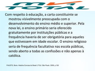 Com respeito à educação, a carta constituinte se
mostrou visivelmente preocupada com o
desenvolvimento do ensino médio e superior. Pela
nova lei, o ensino primário seria oferecido
gratuitamente por instituições públicas e a
frequência haveria de ser obrigatória para aqueles
que estivessem em idade escolar. O ensino religioso
seria de frequência facultativa nas escola públicas,
sendo aberto a todas as confissões e não apenas à
católica.
FAUSTO, Boris. História Concisa do Brasil. 2ª Ed. São Paulo. 2009, p.193
HISTÓRIA, 9º Ano do Ensino Fundamental
Brasil dos anos 1930 - 1945
 