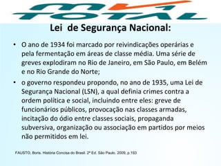 Lei de Segurança Nacional:
• O ano de 1934 foi marcado por reivindicações operárias e
pela fermentação em áreas de classe média. Uma série de
greves explodiram no Rio de Janeiro, em São Paulo, em Belém
e no Rio Grande do Norte;
• o governo respondeu propondo, no ano de 1935, uma Lei de
Segurança Nacional (LSN), a qual definia crimes contra a
ordem política e social, incluindo entre eles: greve de
funcionários públicos, provocação nas classes armadas,
incitação do ódio entre classes sociais, propaganda
subversiva, organização ou associação em partidos por meios
não permitidos em lei.
FAUSTO, Boris. História Concisa do Brasil. 2ª Ed. São Paulo. 2009, p.193
HISTÓRIA, 9º Ano do Ensino Fundamental
Brasil dos anos 1930 - 1945
 