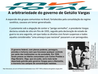 A arbitrariedade do governo de Getúlio Vargas
A expansão dos grupos comunistas no Brasil, fortalecidos pela consolidação do regime
soviético, causava um temor generalizado.
E justamente sob a alegação de conter o "perigo vermelho", o presidente Vargas
declarou estado de sítio em fins de 1935, seguido pela declaração de estado de
guerra no ano seguinte, em que todos os direitos civis foram suspensos e todos
aqueles considerados "uma ameaça à paz nacional" passaram a ser perseguidos.
O governo federal, com plenos poderes, perseguiu,
prendeu e torturou sem que houvesse qualquer controle
por parte das instituições ou da sociedade. Em 1936,
foram presos os líderes comunistas Luís Carlos Prestes e
Olga Benário. Olga, que era judia, seria mais tarde
deportada grávida pelo governo Vargas para a Alemanha,
e morreria nos campos de concentração nazistas.
http://educacao.uol.com.br/historia-brasil/estado-novo-1937-1945-a-ditadura-de-getulio-vargas.jhtm
HISTÓRIA, 9º Ano do Ensino Fundamental
Brasil dos anos 1930 - 1945
Olga Benario-Prestes
Imagem:Autordesconhecido/
disponibilizadoporBArchBot/German
FederalArchives,Bild183-P0220-304
/CreativeCommonsAttribution-ShareAlike
3.0Germany
 