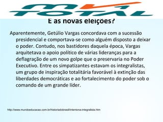 E as novas eleições?
Aparentemente, Getúlio Vargas concordava com a sucessão
presidencial e comportava-se como alguém disposto a deixar
o poder. Contudo, nos bastidores daquela época, Vargas
arquitetava o apoio político de várias lideranças para a
deflagração de um novo golpe que o preservaria no Poder
Executivo. Entre os simpatizantes estavam os integralistas,
um grupo de inspiração totalitária favorável à extinção das
liberdades democráticas e ao fortalecimento do poder sob o
comando de um grande líder.
http://www.mundoeducacao.com.br/historiadobrasil/intentona-integralista.htm
HISTÓRIA, 9º Ano do Ensino Fundamental
Brasil dos anos 1930 - 1945
 