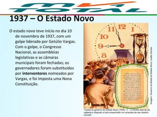 1937 – O Estado Novo
O estado novo teve início no dia 10
de novembro de 1937, com um
golpe liderado por Getúlio Vargas.
Com o golpe, o Congresso
Nacional, as assembleias
legislativas e as câmaras
municipais foram fechadas; os
governadores foram substituídos
por interventores nomeados por
Vargas, e foi imposta uma Nona
Constituição.
HISTÓRIA, 9º Ano do Ensino Fundamental
Brasil dos anos 1930 - 1945
Cartaz do governo do Estado Novo (1935): "(…) O Brasil está de pé,
vigilante e disposto a tudo empenhado na conquista de seu destino
imortal!".
Imagem:GovernodoBrasildoEstadoNovo/publicdomain
 