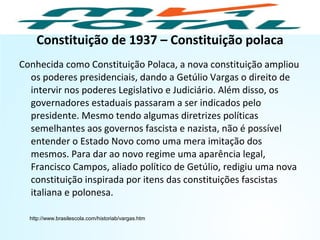 Constituição de 1937 – Constituição polaca
Conhecida como Constituição Polaca, a nova constituição ampliou
os poderes presidenciais, dando a Getúlio Vargas o direito de
intervir nos poderes Legislativo e Judiciário. Além disso, os
governadores estaduais passaram a ser indicados pelo
presidente. Mesmo tendo algumas diretrizes políticas
semelhantes aos governos fascista e nazista, não é possível
entender o Estado Novo como uma mera imitação dos
mesmos. Para dar ao novo regime uma aparência legal,
Francisco Campos, aliado político de Getúlio, redigiu uma nova
constituição inspirada por itens das constituições fascistas
italiana e polonesa.
http://www.brasilescola.com/historiab/vargas.htm
HISTÓRIA, 9º Ano do Ensino Fundamental
Brasil dos anos 1930 - 1945
 