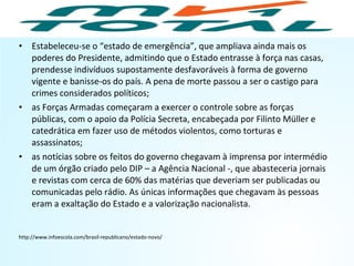 • Estabeleceu-se o “estado de emergência”, que ampliava ainda mais os
poderes do Presidente, admitindo que o Estado entrasse à força nas casas,
prendesse indivíduos supostamente desfavoráveis à forma de governo
vigente e banisse-os do país. A pena de morte passou a ser o castigo para
crimes considerados políticos;
• as Forças Armadas começaram a exercer o controle sobre as forças
públicas, com o apoio da Polícia Secreta, encabeçada por Filinto Müller e
catedrática em fazer uso de métodos violentos, como torturas e
assassinatos;
• as notícias sobre os feitos do governo chegavam à imprensa por intermédio
de um órgão criado pelo DIP – a Agência Nacional -, que abasteceria jornais
e revistas com cerca de 60% das matérias que deveriam ser publicadas ou
comunicadas pelo rádio. As únicas informações que chegavam às pessoas
eram a exaltação do Estado e a valorização nacionalista.
http://www.infoescola.com/brasil-republicano/estado-novo/
HISTÓRIA, 9º Ano do Ensino Fundamental
Brasil dos anos 1930 - 1945
 