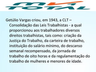 Getúlio Vargas criou, em 1943, a CLT –
Consolidação das Leis Trabalhistas - a qual
proporcionou aos trabalhadores diversos
direitos trabalhistas, tais como: criação da
Justiça do Trabalho, da carteira de trabalho,
instituição do salário mínimo, do descanso
semanal recompensado, da jornada de
trabalho de oito horas e da regulamentação do
trabalho de mulheres e menores de idade.
HISTÓRIA, 9º Ano do Ensino Fundamental
Brasil dos anos 1930 - 1945
 