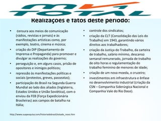 Realizações e fatos deste período:
• censura aos meios de comunicação
(rádios, revistas e jornais) e às
manifestações artísticas como, por
exemplo, teatro, cinema e música;
• criação do DIP (Departamento de
Imprensa e Propaganda) para promover e
divulgar as realizações do governo;
• perseguição e, em alguns casos, prisão de
opositores e inimigos políticos;
• repressão às manifestações políticas e
sociais (protestos, greves, passeatas);
• participação do Brasil na Segunda Guerra
Mundial ao lado dos aliados (Inglaterra,
Estados Unidos e União Soviética), com o
enviou da FEB (Força Expedicionária
Brasileiras) aos campos de batalha na
Itália;
http://www.suapesquisa.com/historiadobrasil/estado_novo.htm
• controle dos sindicatos;
• criação da CLT (Consolidação das Leis do
Trabalho) em 1943, garantindo vários
direitos aos trabalhadores;
• criação da Justiça do Trabalho, da carteira
de trabalho, salário mínimo, descanso
semanal remunerado, jornada de trabalho
de oito horas e regulamentação do
trabalho feminino de menores de idade;
• criação de um nova moeda, o cruzeiro;
• investimentos em infraestrutura e ênfase
no desenvolvimento industrial (criação da
CSN – Companhia Siderúrgica Nacional e
Companhia Vale do Rio Doce).
HISTÓRIA, 9º Ano do Ensino Fundamental
Brasil dos anos 1930 - 1945
 