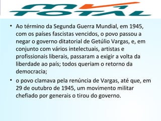 • Ao término da Segunda Guerra Mundial, em 1945,
com os países fascistas vencidos, o povo passou a
negar o governo ditatorial de Getúlio Vargas, e, em
conjunto com vários intelectuais, artistas e
profissionais liberais, passaram a exigir a volta da
liberdade ao país; todos queriam o retorno da
democracia;
• o povo clamava pela renúncia de Vargas, até que, em
29 de outubro de 1945, um movimento militar
chefiado por generais o tirou do governo.
HISTÓRIA, 9º Ano do Ensino Fundamental
Brasil dos anos 1930 - 1945
 