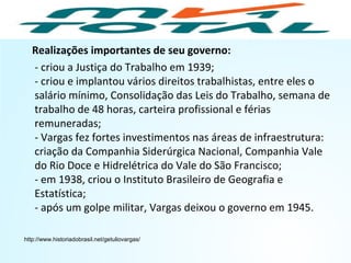 Realizações importantes de seu governo:
- criou a Justiça do Trabalho em 1939;
- criou e implantou vários direitos trabalhistas, entre eles o
salário mínimo, Consolidação das Leis do Trabalho, semana de
trabalho de 48 horas, carteira profissional e férias
remuneradas;
- Vargas fez fortes investimentos nas áreas de infraestrutura:
criação da Companhia Siderúrgica Nacional, Companhia Vale
do Rio Doce e Hidrelétrica do Vale do São Francisco;
- em 1938, criou o Instituto Brasileiro de Geografia e
Estatística;
- após um golpe militar, Vargas deixou o governo em 1945.
http://www.historiadobrasil.net/getuliovargas/
HISTÓRIA, 9º Ano do Ensino Fundamental
Brasil dos anos 1930 - 1945
 