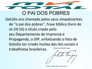 O PAI DOS POBRES
Getúlio era chamado pelos seus simpatizantes
de "o pai dos pobres", frase bíblica (livro de
Jó-29:16) e título criado pelo
seu Departamento de Imprensa e
Propaganda, o DIP, enfatizando o fato de
Getúlio ter criado muitas das leis sociais e
trabalhistas brasileiras. Assinatura de Getúlio Vargas
HISTÓRIA, 9º Ano do Ensino Fundamental
Brasil dos anos 1930 - 1945
Imagem: Getúlio Vargas / public domain
 