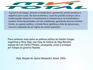 • O governo de Vargas, durante o Estado Novo, apresentou pontos positivos e
negativos para o país. Na área econômica, o país fez grandes avanços com a
modernização industrial e investimentos e infraestrutura. Os trabalhadores
também foram beneficiados com leis trabalhistas, garantindo diversos direitos.
Porém, no aspecto político, o Estado Novo significou a falta de democracia,
censura e aplicação de um regime de caráter populista.
Para conhecer mais sobre as práticas política de Getúlio Vargas,
sugerimos o filme Olga, que trata da história de Olga Benário,
esposa de Luiz Carlos Prestes, perseguida, presa e entregue
por Vargas ao governo Nazista.
HISTÓRIA, 9º ano do Ensino Fundamental
Brasil dos anos 1930 - 1945
Olga, direção de Jayme Monjardim. Brasil, 2004.
 