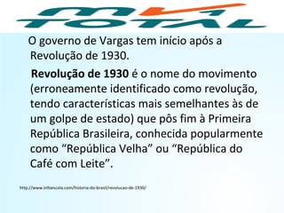 O governo de Vargas tem início após a
Revolução de 1930.
Revolução de 1930 é o nome do movimento
(erroneamente identificado como revolução,
tendo características mais semelhantes às de
um golpe de estado) que pôs fim à Primeira
República Brasileira, conhecida popularmente
como “República Velha” ou “República do
Café com Leite”.
http://www.infoescola.com/historia-do-brasil/revolucao-de-1930/
HISTÓRIA, 9º Ano do Ensino Fundamental
Brasil dos anos 1930 - 1945
 