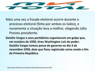 Mais uma vez a fraude eleitoral ocorre durante o
processo eleitoral (feita por ambos os lados), e
novamente a situação leva a melhor, elegendo Júlio
Prestes presidente.
Getúlio Vargas e seus partidários organizaram um golpe que,
em outubro de 1930, tirou Washington Luís do poder.
Getúlio Vargas tomou posse do governo no dia 3 de
novembro 1930, data que ficou registrada como sendo o fim
da Primeira República.
http://www.infoescola.com/historia-do-brasil/revolucao-de-1930/
HISTÓRIA, 9º Ano do Ensino Fundamental
Brasil dos anos 1930 - 1945
 
