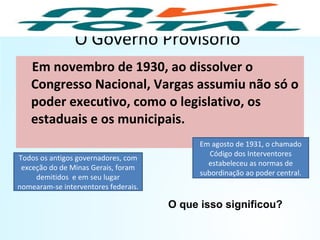 O Governo Provisório
Em novembro de 1930, ao dissolver o
Congresso Nacional, Vargas assumiu não só o
poder executivo, como o legislativo, os
estaduais e os municipais.
Todos os antigos governadores, com
exceção do de Minas Gerais, foram
demitidos e em seu lugar
nomearam-se interventores federais.
Em agosto de 1931, o chamado
Código dos Interventores
estabeleceu as normas de
subordinação ao poder central.
O que isso significou?
HISTÓRIA, 9º Ano do Ensino Fundamental
Brasil dos anos 1930 - 1945
 