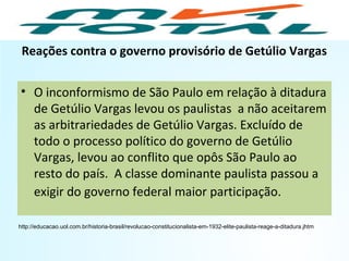Reações contra o governo provisório de Getúlio Vargas
• O inconformismo de São Paulo em relação à ditadura
de Getúlio Vargas levou os paulistas a não aceitarem
as arbitrariedades de Getúlio Vargas. Excluído de
todo o processo político do governo de Getúlio
Vargas, levou ao conflito que opôs São Paulo ao
resto do país. A classe dominante paulista passou a
exigir do governo federal maior participação.
http://educacao.uol.com.br/historia-brasil/revolucao-constitucionalista-em-1932-elite-paulista-reage-a-ditadura.jhtm
HISTÓRIA, 9º Ano do Ensino Fundamental
Brasil dos anos 1930 - 1945
 