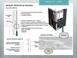 DETALLES TÉCNICOS DE FACHADA
SECCIÓN VERTICAL
DETALLE SECCIÓN VERTICAL
PLACA DE FACHADA DE HORMIGÓN POLÍMERO
MONTANTE VERTICAL
AISLAMIENTO TÉRMICO
FORJADO
ANCLAJE A CERRAMIENTO BASE Y FORJADO
TACO DE FIJACIÓN A FORJADO Y CERRAMIENTO BASE
TORNILLO AUTORROSCANTE DE UNIÓN DE ANCLAJE A MONTANTE
TORNILLO AUTORROSCANTE DE UNIÓN DE PERFIL
GUÍA A MONTANTE
PERFIL GUÍA
CONTÍNUO
CERRAMIENTO
BASE
PERFIL GUÍA
CONTÍNUO
PERFIL
SOPORTE
TORNILLO AUTORROSCANTE DE UNIÓN DE PERFIL DE SOPORTE
A MONTANTE
MONTANTE VERTICAL
TORNILLO AUTORROSCANTE DE
UNIÓN DE PERFIL DE SOPORTE A
MONTANTE
TORNILLO AUTORROSCANTE DE
UNIÓN DE PERFIL GUÍA A
MONTANTE
ALGUNAS TEXTURAS… PERFORADO
TIERRA
 