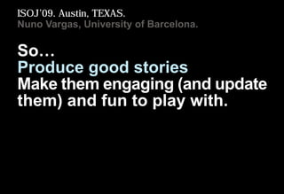 So…
Produce good stories
Make them engaging (and update
them) and fun to play with.
ISOJ’09. Austin, TEXAS.
Nuno Vargas, U...