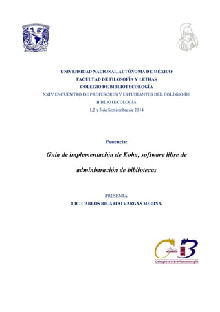 UNIVERSIDAD NACIONAL AUTÓNOMA DE MÉXICO 
FACULTAD DE FILOSOFÍA Y LETRAS 
COLEGIO DE BIBLIOTECOLOGÍA 
XXIV ENCUENTRO DE PROFESORES Y ESTUDIANTES DEL COLEGIO DE 
BIBLIOTECOLOGÍA 
1,2 y 3 de Septiembre de 2014 
Ponencia: 
Guía de implementación de Koha, software libre de 
administración de bibliotecas 
PRESENTA 
LIC. CARLOS RICARDO VARGAS MEDINA 
 