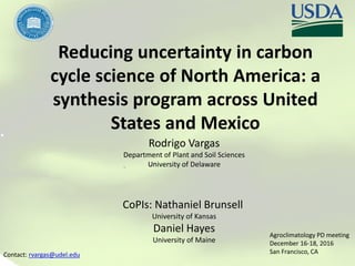 Reducing uncertainty in carbon
cycle science of North America: a
synthesis program across United
States and Mexico
Rodrigo Vargas
Department of Plant and Soil Sciences
University of Delaware
CoPIs: Nathaniel Brunsell
University of Kansas
Daniel Hayes
University of Maine
Contact: rvargas@udel.edu
Agroclimatology PD meeting
December 16-18, 2016
San Francisco, CA
 