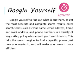 Google Yourself
Google yourself to find out what is out there. To get
the most accurate and complete search results, enter
search terms such as your name, email address, home
and work address, and phone numbers in a variety of
ways. Also, put quotes around your search terms. This
tells the search engine to find a specific phrase just
how you wrote it, and will make your search more
efficient.
 