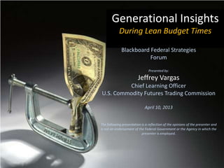 Generational Insights
            During Lean Budget Times

              Blackboard Federal Strategies
                         Forum

                                Presented by:

                         Jeffrey Vargas
         Chief Learning Officer
U.S. Commodity Futures Trading Commission

                             April 10, 2013


The following presentation is a reflection of the opinions of the presenter and
is not an endorsement of the Federal Government or the Agency in which the
                           presenter is employed.
 