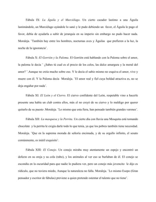 Fábula IX: La Águila y el Murciélago. Un cierto cazador lastimo a una Águila

lastimándole, un Murciélago ayándole lo sanó y le pudo debiendo un favor, el Águila le pago el

favor, debía de ayudarla a subir de jerarquía en su imperio sin embargo no pudo hacer nada.

Moraleja. ¨También hay entre los hombres, nocturnas aves y Águilas que prefieren a la luz, la

noche de la ignorancia¨.


      Fábula X: El Gorrión y la Paloma. El Gorrión está hablando con la Paloma sobre el amor,

la paloma le decía ¨ ¿Sabes tú cual es el precio de los celos, las dulce amargura y la moral del

amor? ¨.Aunque no creía mucho sobre eso. Y le decía el sabio mismo no esquiva el amor, vive y

muere con él. Y la Paloma decía Moraleja. ¨El amor real y fiel cuya beldad atractiva es, no se

deja engañar por nada¨.


      Fábula XI: El León y el Ciervo. El ciervo confidente del León, respetable vino a hacerle

presente una había un club contra ellos, más el no creyó de su ciervo y lo maldigo por querer

quitarlo de su puesto .Moraleja. ¨Lo mismo que esta fiera, han pensado también grandes varones¨.


      Fábula XII: La masquesa y la Perrita. Un cierto día con lluvia una Mosquita está tomando

chocolate y la perrita le exigía darle todo lo que tenia, ya que los pobres también tiene necesidad.

Moraleja. ¨Que en la suprema morada de señoría encimada, y de su orgullo infinito, el sesato

comúnmente, es inútil exquisito¨.


      Fábula XIII: El Conejo. Un conejo miraba muy atentamente un espejo y encontró un

defecto en su oreja y su cola (rabo), y los animales al ver eso se burlaban de él. El conejo se

escondía en la oscuridad para que nadie lo pudiera ver, pero un conejo más jovencito le dijo es

ridículo, que no tuviera miedo, Aunque la naturaleza no falla. Moraleja. ¨Lo mismo Esopo (Gran

pensador y escritor de fábulas) previene a quien pretende ostentar el talento que no tiene¨.
 