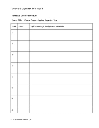 University of Dayton Fall 2014 - Page 4
LTC: Accessible Syllabus 1.3
Tentative Course Schedule
Course Title Course Number-Section Semester- Year
Week Date Topics, Readings, Assignments, Deadlines
1
2
3
4
5
6
7
8
 