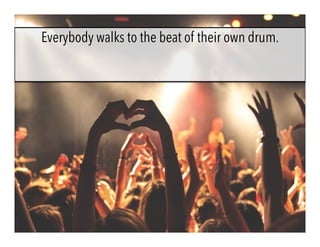 Everybody walks to the beat of their own drum.
 