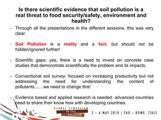 10
100COUNTRIES
Is there scientific evidence that soil pollution is a
real threat to food security/safety, environment and
health?
- Through all the presentations in the different sessions, this was very
clear.
- Soil Pollution is a reality and a fact, but should not be
hidden/ignored further!
- Scientific gaps: yes, there is a need to invest on concrete case
studies that demonstrate scientifically the problem and its impacts.
- Conventional soil survey: focused on increasing productivity but not
addressing the need for understanding the content of
pollutants……we need to change this!
- Evidence based and applied research is needed: advanced countries
need to share their know how with developing countries.
 