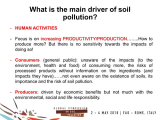 12
100COUNTRIES
What is the main driver of soil
pollution?
- HUMAN ACTIVITIES
- Focus is on increasing PRODUCTIVITY/PRODUCTION……..How to
produce more? But there is no sensitivity towards the impacts of
doing so!
- Consumers (general public): unaware of the impacts (to the
environment, health and food) of consuming more, the risks of
processed products without information on the ingredients (and
impacts they have)……not even aware on the existence of soils, its
importance and the risk of soil pollution.
- Producers: driven by economic benefits but not much with the
environmental, social and life responsibility.
 
