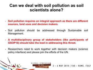13
100COUNTRIES
Can we deal with soil pollution as soil
scientists alone?
- Soil pollution requires an integral approach as there are different
sources, land uses and decision makers.
- Soil pollution should be addressed through Sustainable soil
Management.
- A multidisciplinary group of stakeholders (like participants of
GSOP18) should take the lead in addressing this threat.
- Researchers need to work together with decision makers (science
policy interface) and please join the efforts of the UN.
 