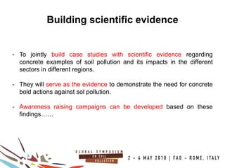 16
100COUNTRIES
Building scientific evidence
- To jointly build case studies with scientific evidence regarding
concrete examples of soil pollution and its impacts in the different
sectors in different regions.
- They will serve as the evidence to demonstrate the need for concrete
bold actions against sol pollution.
- Awareness raising campaigns can be developed based on these
findings……
 