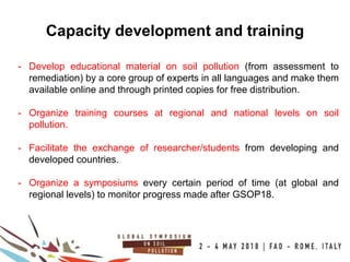 18
100COUNTRIES
Capacity development and training
- Develop educational material on soil pollution (from assessment to
remediation) by a core group of experts in all languages and make them
available online and through printed copies for free distribution.
- Organize training courses at regional and national levels on soil
pollution.
- Facilitate the exchange of researcher/students from developing and
developed countries.
- Organize a symposiums every certain period of time (at global and
regional levels) to monitor progress made after GSOP18.
 