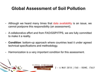19
100COUNTRIES
Global Assessment of Soil Pollution
- Although we heard many times that data availability is an issue, we
cannot postpone this responsibility (an assessment).
- A collaborative effort and from FAO/GSP/ITPS, we are fully committed
to make it a reality.
- Condition: bottom-up approach where countries lead it under agreed
technical specifications and methodology.
- Harmonization is a very important condition for this assessment.
 