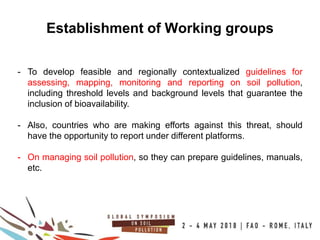 20
100COUNTRIES
Establishment of Working groups
- To develop feasible and regionally contextualized guidelines for
assessing, mapping, monitoring and reporting on soil pollution,
including threshold levels and background levels that guarantee the
inclusion of bioavailability.
- Also, countries who are making efforts against this threat, should
have the opportunity to report under different platforms.
- On managing soil pollution, so they can prepare guidelines, manuals,
etc.
 