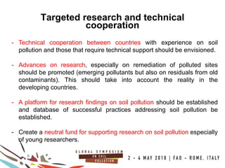 22
100COUNTRIES
Targeted research and technical
cooperation
- Technical cooperation between countries with experience on soil
pollution and those that require technical support should be envisioned.
- Advances on research, especially on remediation of polluted sites
should be promoted (emerging pollutants but also on residuals from old
contaminants). This should take into account the reality in the
developing countries.
- A platform for research findings on soil pollution should be established
and database of successful practices addressing soil pollution be
established.
- Create a neutral fund for supporting research on soil pollution especially
of young researchers.
 