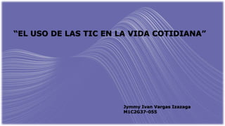 “EL USO DE LAS TIC EN LA VIDA COTIDIANA”
Jymmy Ivan Vargas Izazaga
M1C2G37-055
 